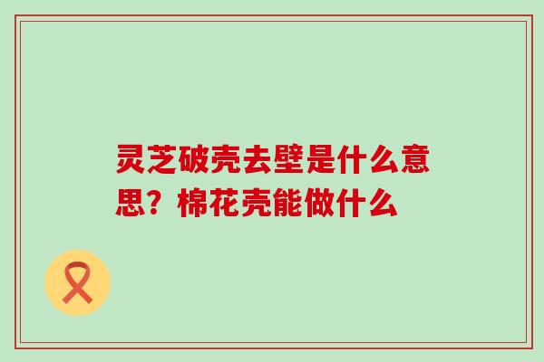 灵芝破壳去壁是什么意思？棉花壳能做什么