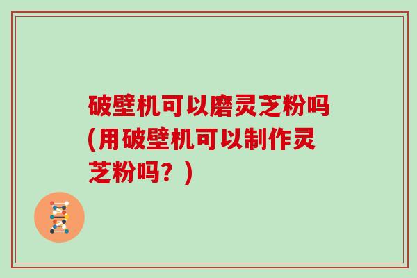 破壁机可以磨灵芝粉吗(用破壁机可以制作灵芝粉吗？)