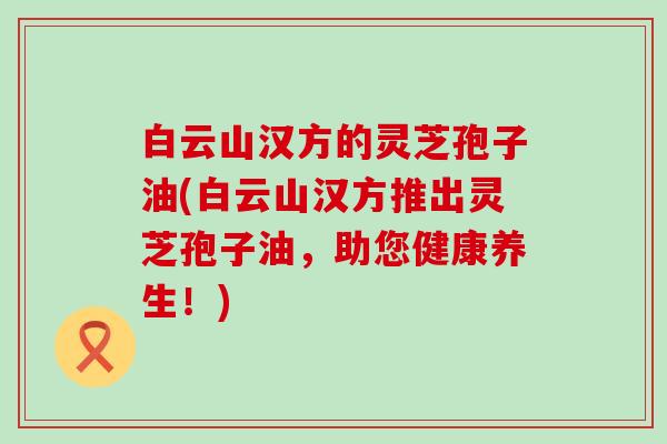 白云山汉方的灵芝孢子油(白云山汉方推出灵芝孢子油，助您健康养生！)