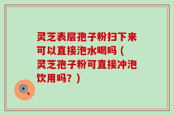 灵芝表层孢子粉扫下来可以直接泡水喝吗 (灵芝孢子粉可直接冲泡饮用吗？)