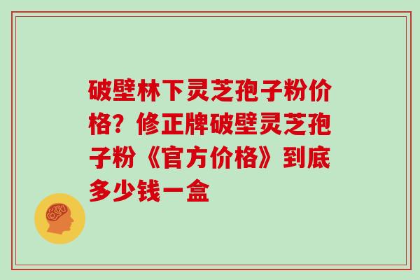 破壁林下灵芝孢子粉价格？修正牌破壁灵芝孢子粉《官方价格》到底多少钱一盒