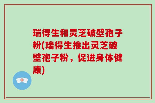 瑞得生和灵芝破壁孢子粉(瑞得生推出灵芝破壁孢子粉，促进身体健康)