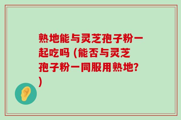 熟地能与灵芝孢子粉一起吃吗 (能否与灵芝孢子粉一同服用熟地？)