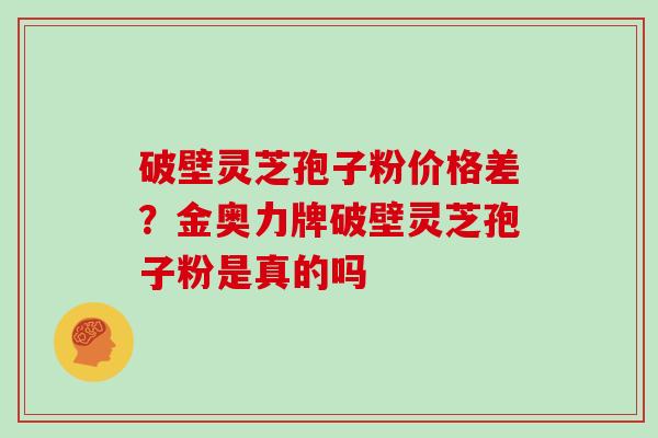 破壁灵芝孢子粉价格差？金奥力牌破壁灵芝孢子粉是真的吗