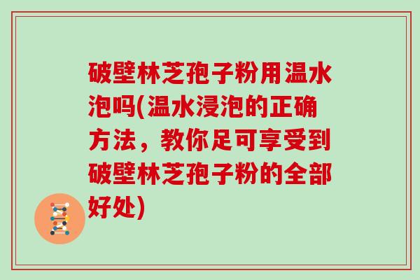 破壁林芝孢子粉用温水泡吗(温水浸泡的正确方法，教你足可享受到破壁林芝孢子粉的全部好处)