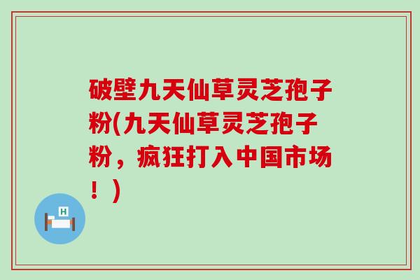 破壁九天仙草灵芝孢子粉(九天仙草灵芝孢子粉，疯狂打入中国市场！)