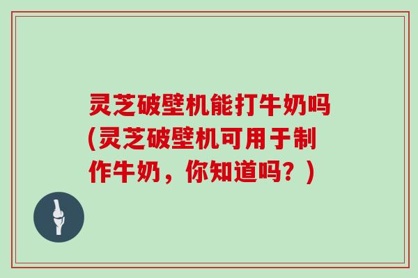 灵芝破壁机能打牛奶吗(灵芝破壁机可用于制作牛奶，你知道吗？)