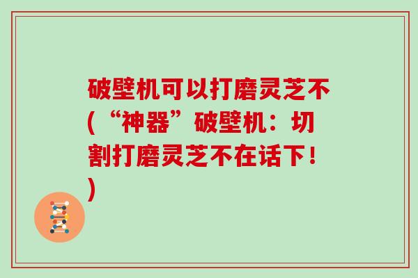 破壁机可以打磨灵芝不(“神器”破壁机：切割打磨灵芝不在话下！)