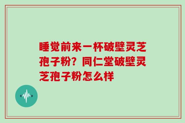 睡觉前来一杯破壁灵芝孢子粉？同仁堂破壁灵芝孢子粉怎么样