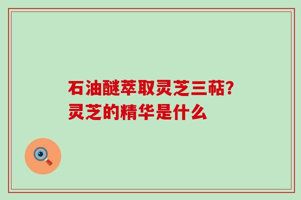 石油醚萃取灵芝三萜？灵芝的精华是什么