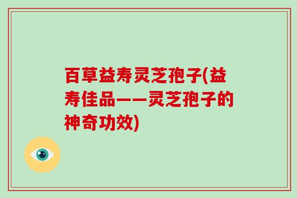 百草益寿灵芝孢子(益寿佳品——灵芝孢子的神奇功效)