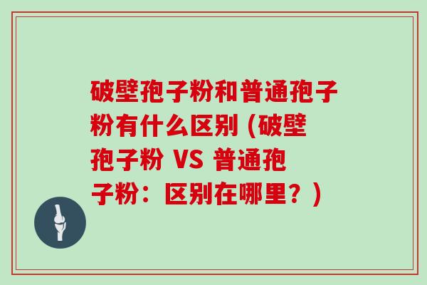 破壁孢子粉和普通孢子粉有什么区别 (破壁孢子粉 VS 普通孢子粉：区别在哪里？)