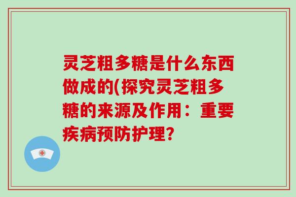 灵芝粗多糖是什么东西做成的(探究灵芝粗多糖的来源及作用：重要护理？