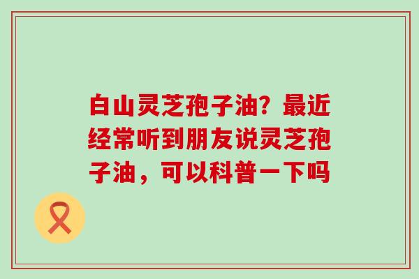 白山灵芝孢子油？近经常听到朋友说灵芝孢子油，可以科普一下吗