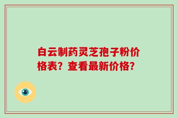 白云制药灵芝孢子粉价格表？查看新价格？