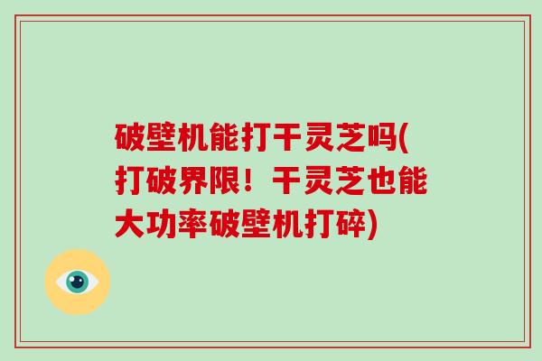 破壁机能打干灵芝吗(打破界限！干灵芝也能大功率破壁机打碎)