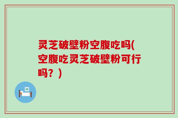 灵芝破壁粉空腹吃吗(空腹吃灵芝破壁粉可行吗？)