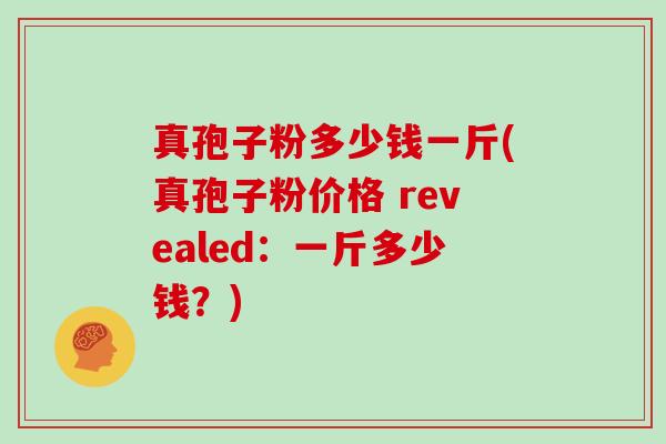 真孢子粉多少钱一斤(真孢子粉价格 revealed：一斤多少钱？)