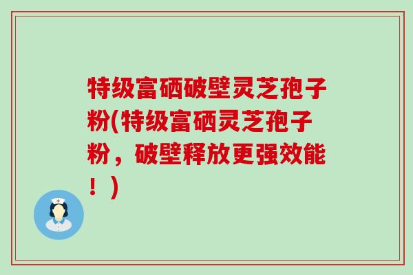 特级富硒破壁灵芝孢子粉(特级富硒灵芝孢子粉，破壁释放更强效能！)