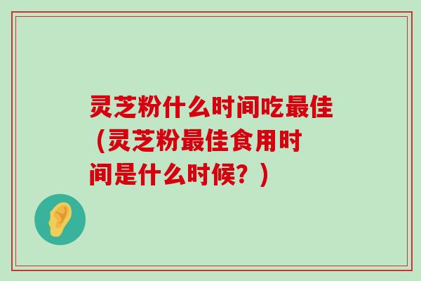 灵芝粉什么时间吃佳 (灵芝粉佳食用时间是什么时候？)