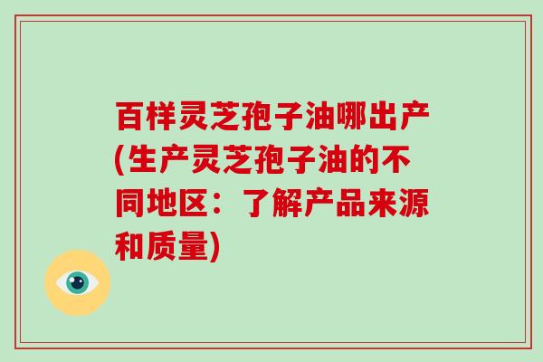 百样灵芝孢子油哪出产(生产灵芝孢子油的不同地区：了解产品来源和质量)