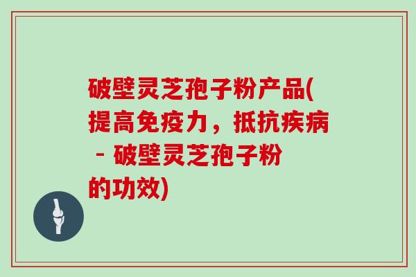 破壁灵芝孢子粉产品(提高免疫力，抵抗 - 破壁灵芝孢子粉的功效)