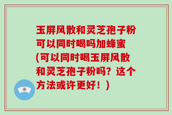 玉屏风散和灵芝孢子粉可以同时喝吗加蜂蜜 (可以同时喝玉屏风散和灵芝孢子粉吗？这个方法或许更好！)