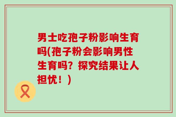 男士吃孢子粉影响生育吗(孢子粉会影响男性生育吗？探究结果让人担忧！)