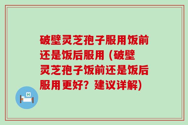 破壁灵芝孢子服用饭前还是饭后服用 (破壁灵芝孢子饭前还是饭后服用更好？建议详解)