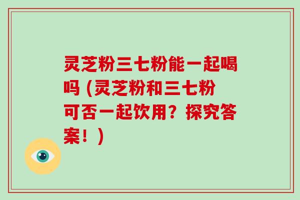 灵芝粉三七粉能一起喝吗 (灵芝粉和三七粉可否一起饮用？探究答案！)