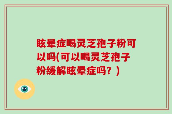 眩晕症喝灵芝孢子粉可以吗(可以喝灵芝孢子粉缓解眩晕症吗？)