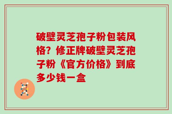 破壁灵芝孢子粉包装风格？修正牌破壁灵芝孢子粉《官方价格》到底多少钱一盒