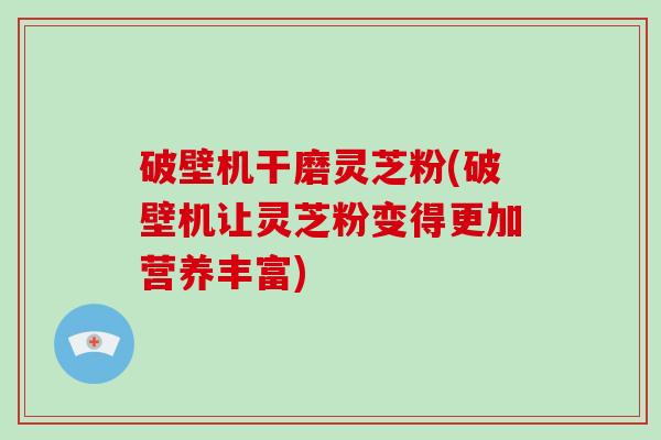 破壁机干磨灵芝粉(破壁机让灵芝粉变得更加营养丰富)