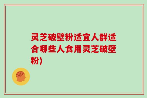 灵芝破壁粉适宜人群适合哪些人食用灵芝破壁粉)