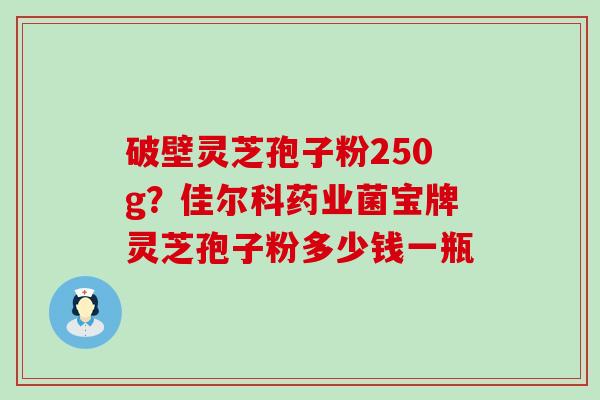 破壁灵芝孢子粉250g？佳尔科药业菌宝牌灵芝孢子粉多少钱一瓶