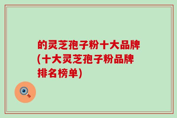 的灵芝孢子粉十大品牌(十大灵芝孢子粉品牌排名榜单)