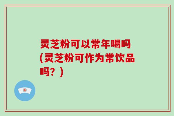 灵芝粉可以常年喝吗 (灵芝粉可作为常饮品吗？)