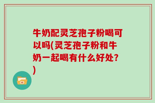 牛奶配灵芝孢子粉喝可以吗(灵芝孢子粉和牛奶一起喝有什么好处？)