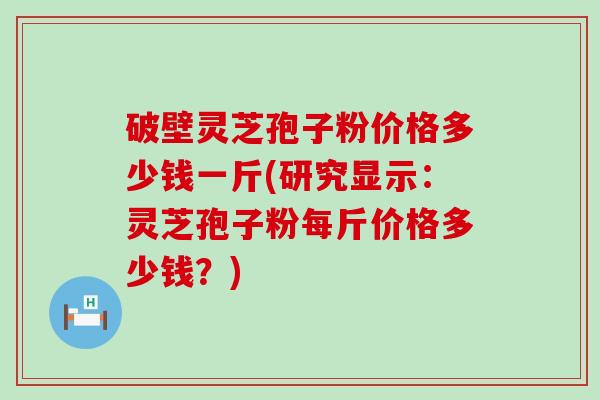 破壁灵芝孢子粉价格多少钱一斤(研究显示：灵芝孢子粉每斤价格多少钱？)