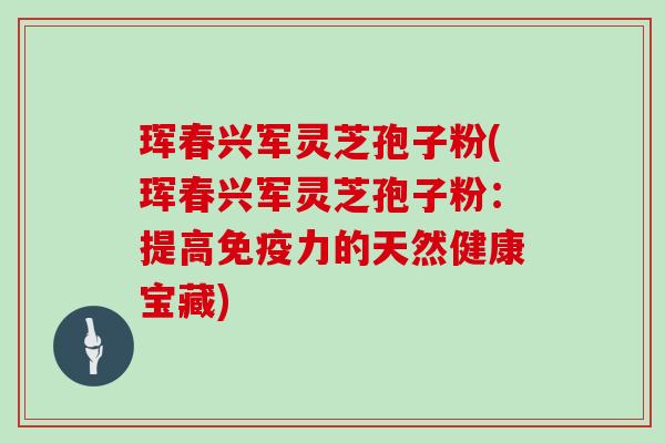 珲春兴军灵芝孢子粉(珲春兴军灵芝孢子粉：提高免疫力的天然健康宝藏)