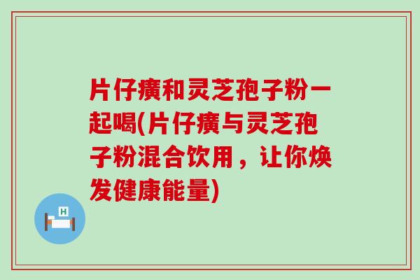 片仔癀和灵芝孢子粉一起喝(片仔癀与灵芝孢子粉混合饮用，让你焕发健康能量)