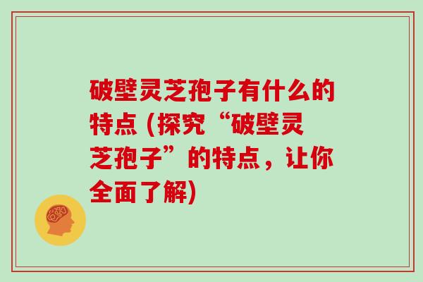 破壁灵芝孢子有什么的特点 (探究“破壁灵芝孢子”的特点，让你全面了解)