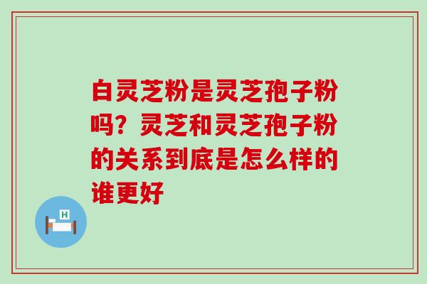 白灵芝粉是灵芝孢子粉吗？灵芝和灵芝孢子粉的关系到底是怎么样的谁更好