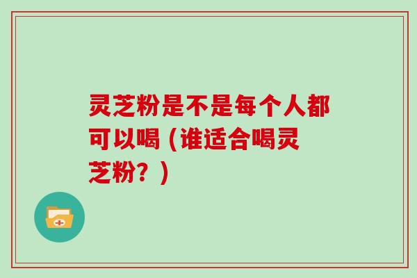 灵芝粉是不是每个人都可以喝 (谁适合喝灵芝粉？)