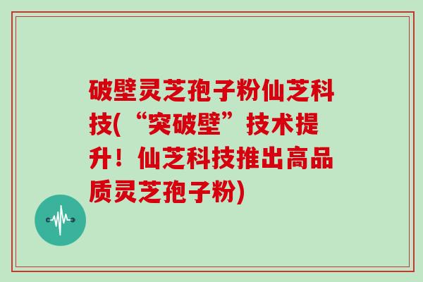 破壁灵芝孢子粉仙芝科技(“突破壁”技术提升！仙芝科技推出高品质灵芝孢子粉)