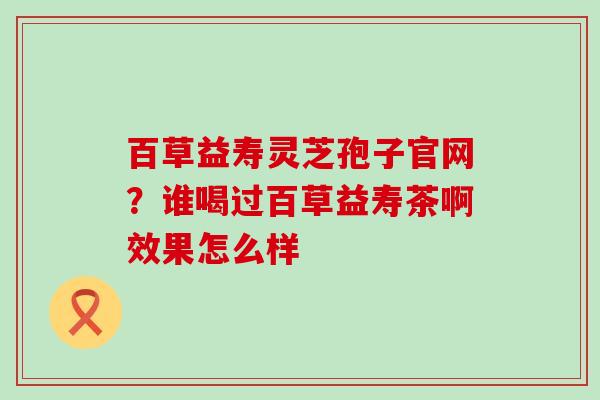 百草益寿灵芝孢子官网？谁喝过百草益寿茶啊效果怎么样