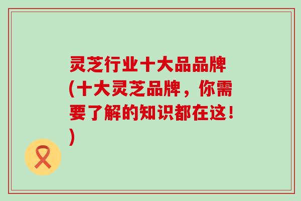 灵芝行业十大品品牌 (十大灵芝品牌，你需要了解的知识都在这！)