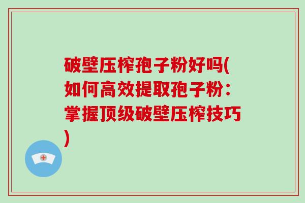 破壁压榨孢子粉好吗(如何高效提取孢子粉：掌握破壁压榨技巧)