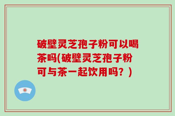 破壁灵芝孢子粉可以喝茶吗(破壁灵芝孢子粉可与茶一起饮用吗？)