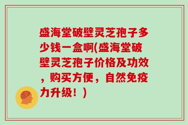 盛海堂破壁灵芝孢子多少钱一盒啊(盛海堂破壁灵芝孢子价格及功效，购买方便，自然免疫力升级！)